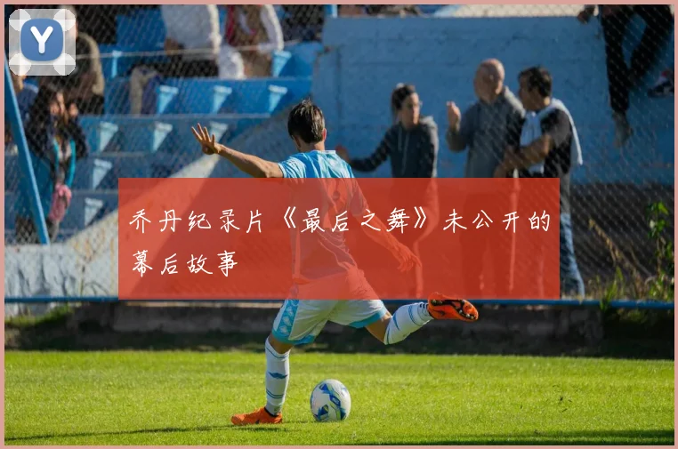 乔丹纪录片《最后之舞》未公开的幕后故事