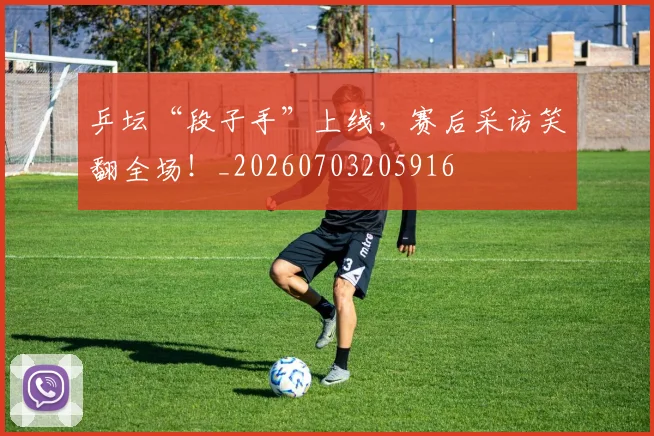 乒坛“段子手”上线,赛后采访笑翻全场!_20260703205916