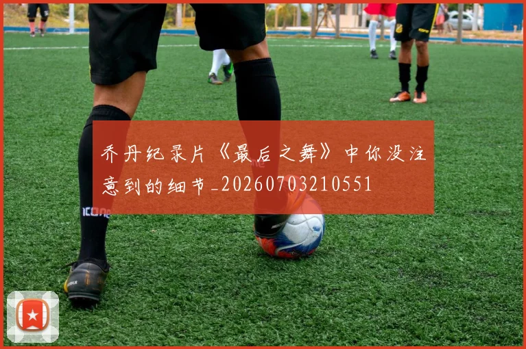 乔丹纪录片《最后之舞》中你没注意到的细节_20260703210551