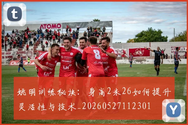 姚明训练秘诀：身高2米26如何提升灵活性与技术_20260527112301