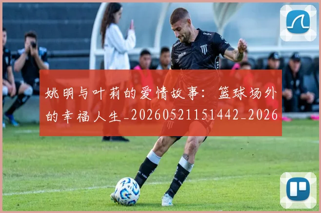 姚明与叶莉的爱情故事:篮球场外的幸福人生_20260521151442_20260703232507