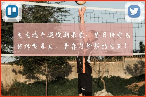 电竞选手退役潮来袭，昔日传奇或将转型幕后，青春与梦想的告别！
