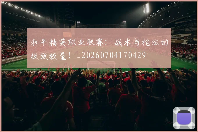 和平精英职业联赛:战术与枪法的极致较量!_20260704170429