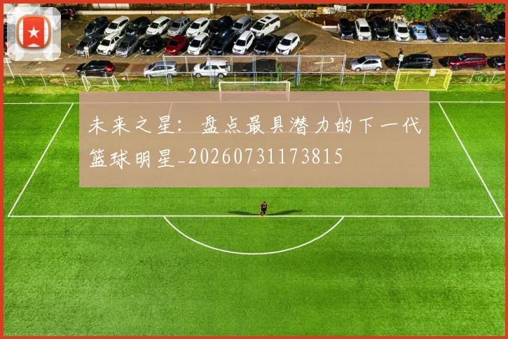 未来之星:盘点最具潜力的下一代篮球明星_20260731173815