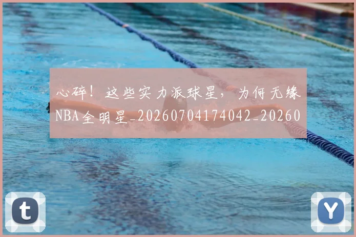 心碎!这些实力派球星,为何无缘NBA全明星_20260704174042_20260722163608