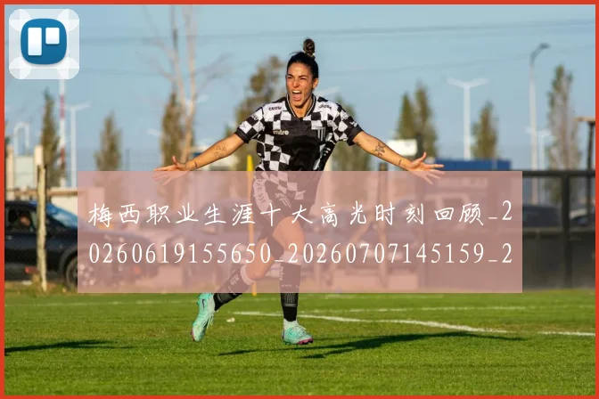 梅西职业生涯十大高光时刻回顾_20260619155650_20260707145159_20260731182304