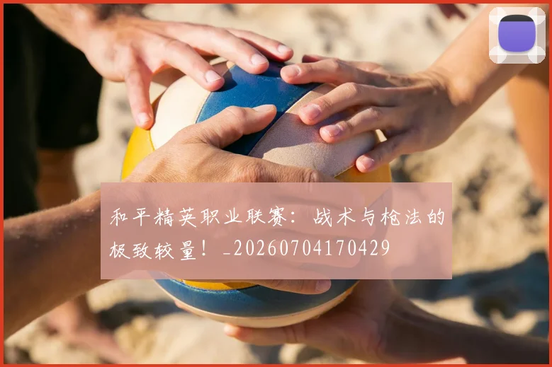 和平精英职业联赛：战术与枪法的极致较量！_20260704170429