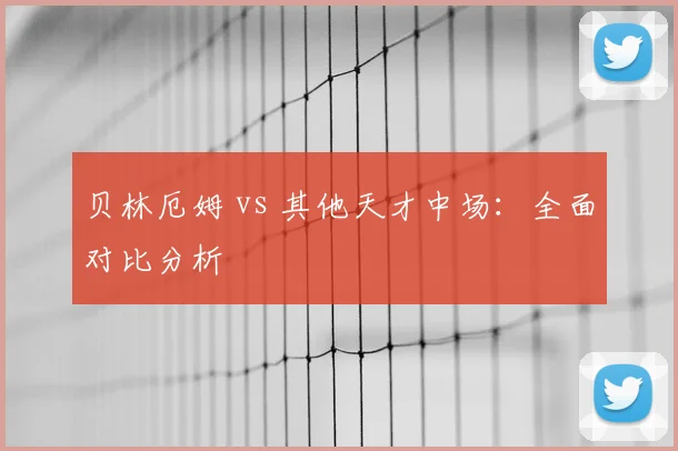 贝林厄姆 vs 其他天才中场：全面对比分析
