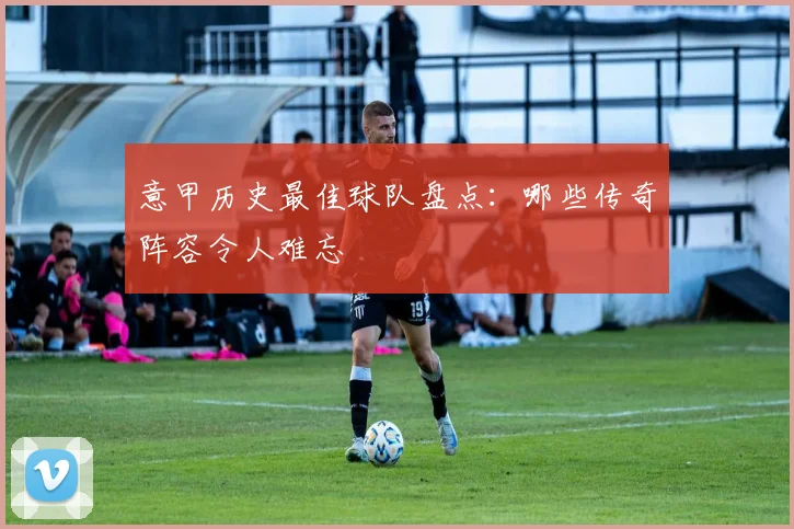 意甲历史最佳球队盘点：哪些传奇阵容令人难忘