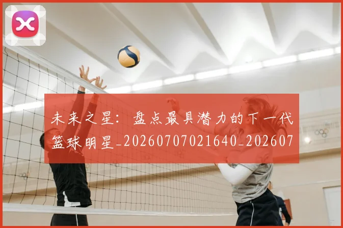 未来之星:盘点最具潜力的下一代篮球明星_20260707021640_20260731173828