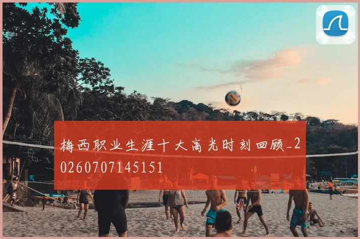 梅西职业生涯十大高光时刻回顾_20260707145151