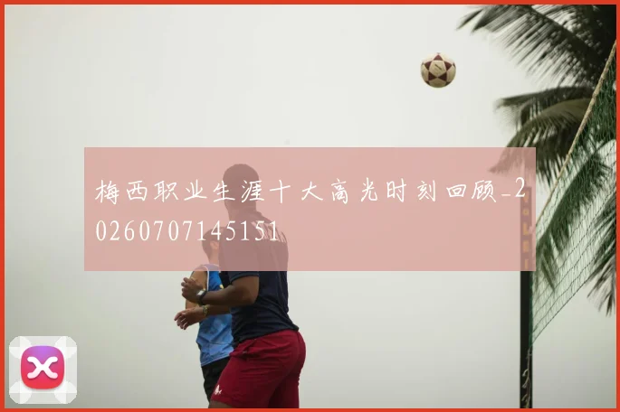梅西职业生涯十大高光时刻回顾_20260707145151