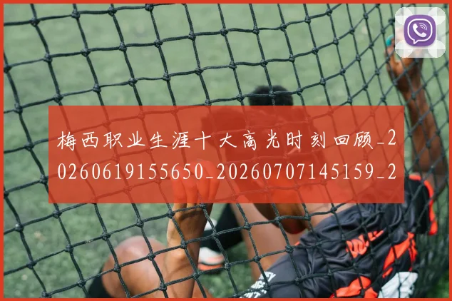 梅西职业生涯十大高光时刻回顾_20260619155650_20260707145159_20260731182304
