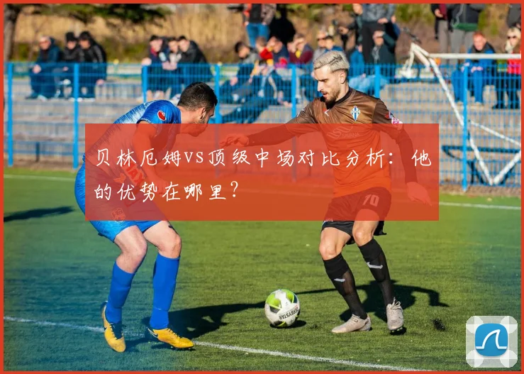 贝林厄姆vs顶级中场对比分析：他的优势在哪里？