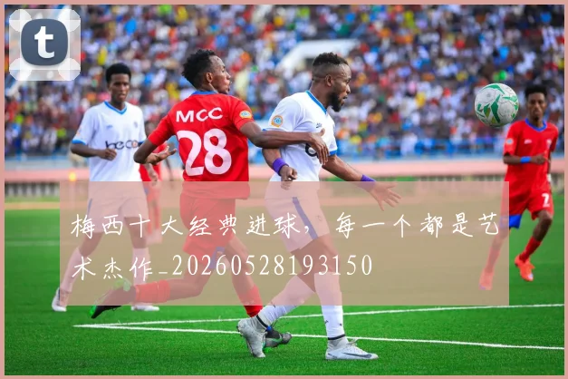 梅西十大经典进球，每一个都是艺术杰作_20260528193150