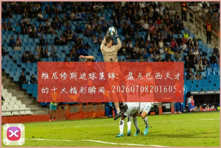 维尼修斯进球集锦:盘点巴西天才的十大精彩瞬间_20260708201605_20260803143259