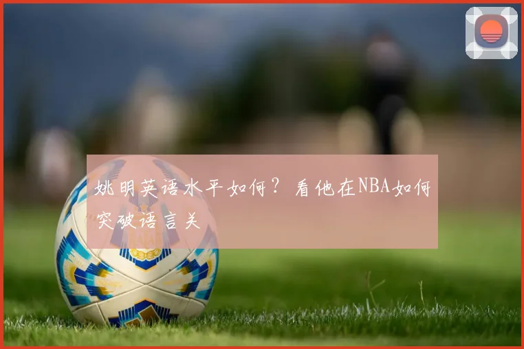 姚明英语水平如何？看他在NBA如何突破语言关