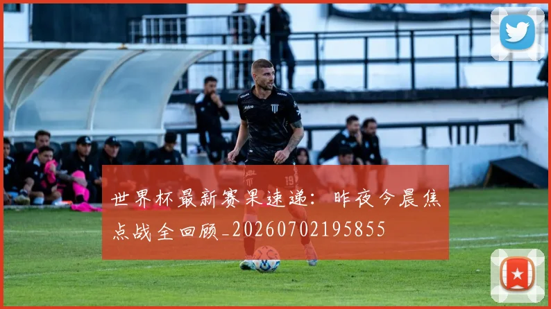 世界杯最新赛果速递:昨夜今晨焦点战全回顾_20260702195855