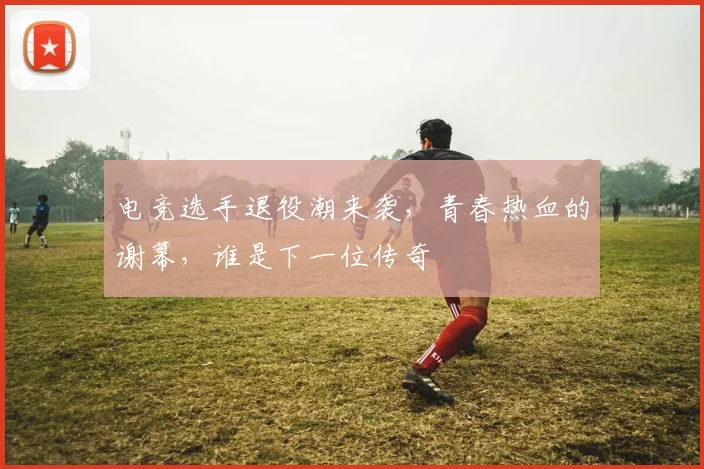 电竞选手退役潮来袭，青春热血的谢幕，谁是下一位传奇
