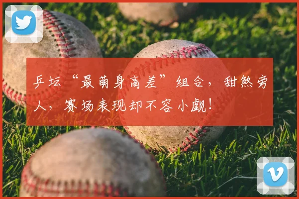 乒坛“最萌身高差”组合,甜煞旁人,赛场表现却不容小觑!
