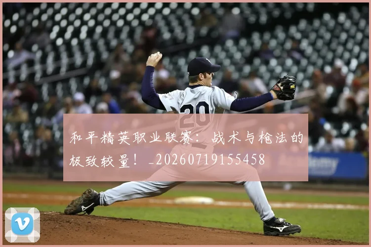 和平精英职业联赛:战术与枪法的极致较量!_20260719155458