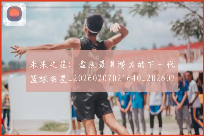未来之星:盘点最具潜力的下一代篮球明星_20260707021640_20260731173828