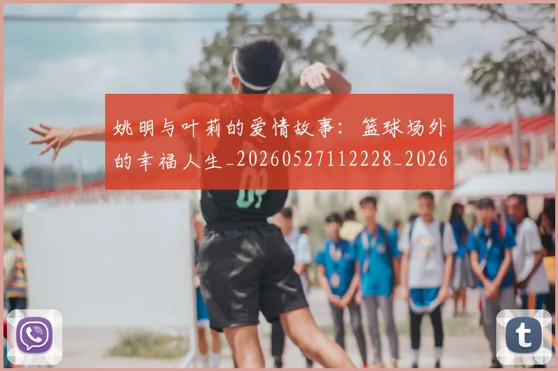 姚明与叶莉的爱情故事:篮球场外的幸福人生_20260527112228_20260703232509