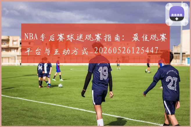 NBA季后赛球迷观赛指南：最佳观赛平台与互动方式_20260526125447